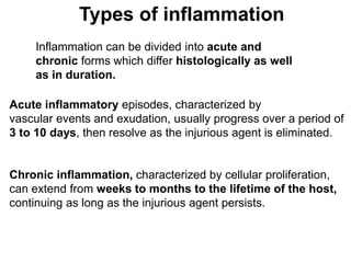 Types of inflammation
Inflammation can be divided into acute and
chronic forms which differ histologically as well
as in duration.
Acute inflammatory episodes, characterized by
vascular events and exudation, usually progress over a period of
3 to 10 days, then resolve as the injurious agent is eliminated.
Chronic inflammation, characterized by cellular proliferation,
can extend from weeks to months to the lifetime of the host,
continuing as long as the injurious agent persists.
 