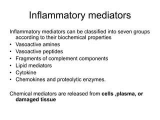 Inflammatory mediators
Inflammatory mediators can be classified into seven groups
according to their biochemical properties
• Vasoactive amines
• Vasoactive peptides
• Fragments of complement components
• Lipid mediators
• Cytokine
• Chemokines and proteolytic enzymes.
Chemical mediators are released from cells ,plasma, or
damaged tissue
 