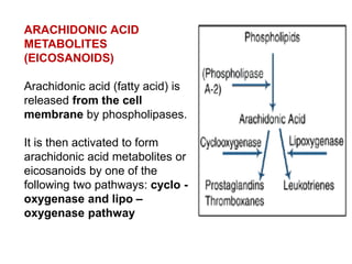 ARACHIDONIC ACID
METABOLITES
(EICOSANOIDS)
Arachidonic acid (fatty acid) is
released from the cell
membrane by phospholipases.
It is then activated to form
arachidonic acid metabolites or
eicosanoids by one of the
following two pathways: cyclo -
oxygenase and lipo –
oxygenase pathway
 