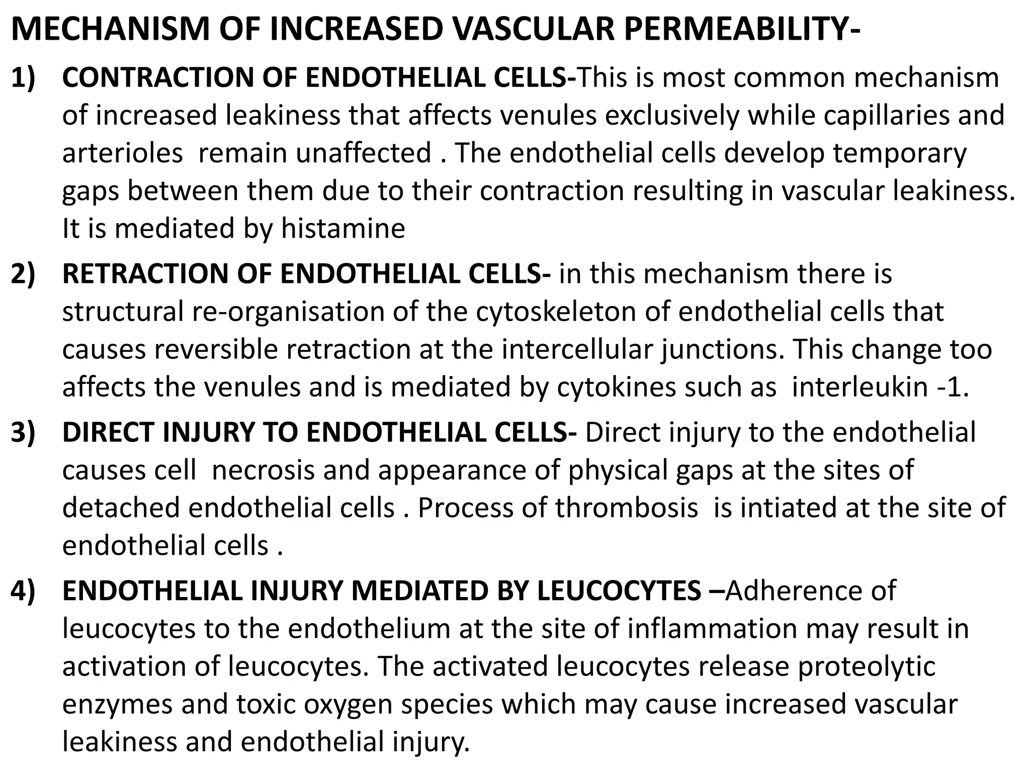 MECHANISM OF INCREASED VASCULAR PERMEABILITY-
1) CONTRACTION OF ENDOTHELIAL CELLS-This is most common mechanism
of increased leakiness that affects venules exclusively while capillaries and
arterioles remain unaffected . The endothelial cells develop temporary
gaps between them due to their contraction resulting in vascular leakiness.
It is mediated by histamine
2) RETRACTION OF ENDOTHELIAL CELLS- in this mechanism there is
structural re-organisation of the cytoskeleton of endothelial cells that
causes reversible retraction at the intercellular junctions. This change too
affects the venules and is mediated by cytokines such as interleukin -1.
3) DIRECT INJURY TO ENDOTHELIAL CELLS- Direct injury to the endothelial
causes cell necrosis and appearance of physical gaps at the sites of
detached endothelial cells . Process of thrombosis is intiated at the site of
endothelial cells .
4) ENDOTHELIAL INJURY MEDIATED BY LEUCOCYTES –Adherence of
leucocytes to the endothelium at the site of inflammation may result in
activation of leucocytes. The activated leucocytes release proteolytic
enzymes and toxic oxygen species which may cause increased vascular
leakiness and endothelial injury.
 