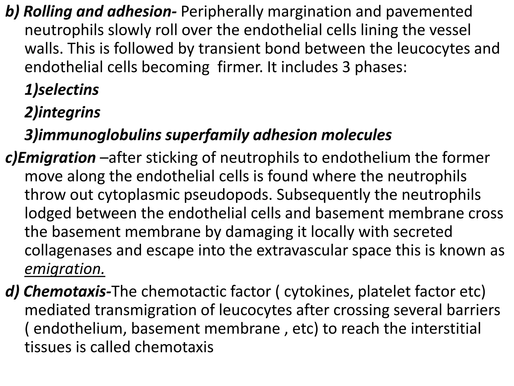 b) Rolling and adhesion- Peripherally margination and pavemented
neutrophils slowly roll over the endothelial cells lining the vessel
walls. This is followed by transient bond between the leucocytes and
endothelial cells becoming firmer. It includes 3 phases:
1)selectins
2)integrins
3)immunoglobulins superfamily adhesion molecules
c)Emigration –after sticking of neutrophils to endothelium the former
move along the endothelial cells is found where the neutrophils
throw out cytoplasmic pseudopods. Subsequently the neutrophils
lodged between the endothelial cells and basement membrane cross
the basement membrane by damaging it locally with secreted
collagenases and escape into the extravascular space this is known as
emigration.
d) Chemotaxis-The chemotactic factor ( cytokines, platelet factor etc)
mediated transmigration of leucocytes after crossing several barriers
( endothelium, basement membrane , etc) to reach the interstitial
tissues is called chemotaxis
 