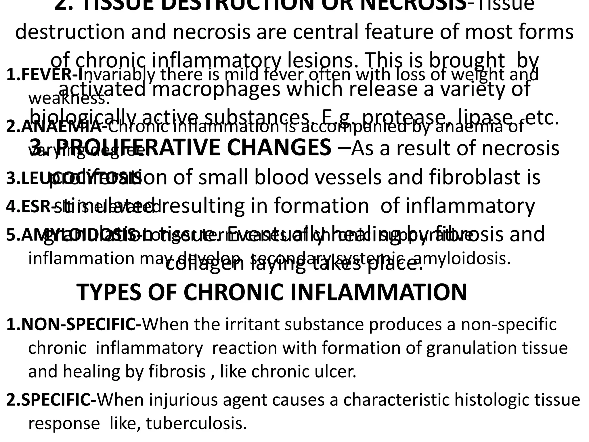 2. TISSUE DESTRUCTION OR NECROSIS-Tissue
destruction and necrosis are central feature of most forms
of chronic inflammatory lesions. This is brought by
activated macrophages which release a variety of
biologically active substances. E.g. protease, lipase .etc.
3. PROLIFERATIVE CHANGES –As a result of necrosis
proliferation of small blood vessels and fibroblast is
stimulated resulting in formation of inflammatory
granulation tissue. Eventually healing by fibrosis and
collagen laying takes place.
1.FEVER-Invariably there is mild fever often with loss of weight and
weakness.
2.ANAEMIA-Chronic inflammation is accompanied by anaemia of
varying degree.
3.LEUCOCYTOSIS
4.ESR- It is elevated
5.AMYLOIDOSIS-Longer term cases of chronic suppurative
inflammation may develop secondary systemic amyloidosis.
TYPES OF CHRONIC INFLAMMATION
1.NON-SPECIFIC-When the irritant substance produces a non-specific
chronic inflammatory reaction with formation of granulation tissue
and healing by fibrosis , like chronic ulcer.
2.SPECIFIC-When injurious agent causes a characteristic histologic tissue
response like, tuberculosis.
 
