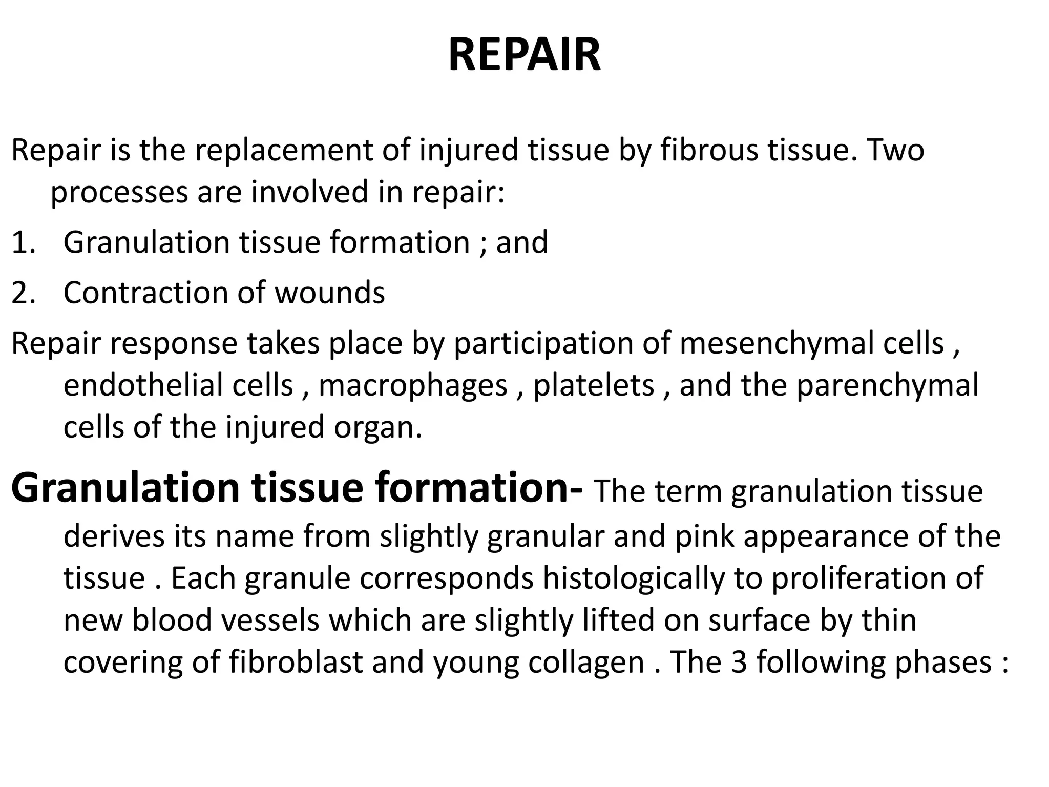 REPAIR
Repair is the replacement of injured tissue by fibrous tissue. Two
processes are involved in repair:
1. Granulation tissue formation ; and
2. Contraction of wounds
Repair response takes place by participation of mesenchymal cells ,
endothelial cells , macrophages , platelets , and the parenchymal
cells of the injured organ.
Granulation tissue formation- The term granulation tissue
derives its name from slightly granular and pink appearance of the
tissue . Each granule corresponds histologically to proliferation of
new blood vessels which are slightly lifted on surface by thin
covering of fibroblast and young collagen . The 3 following phases :
 
