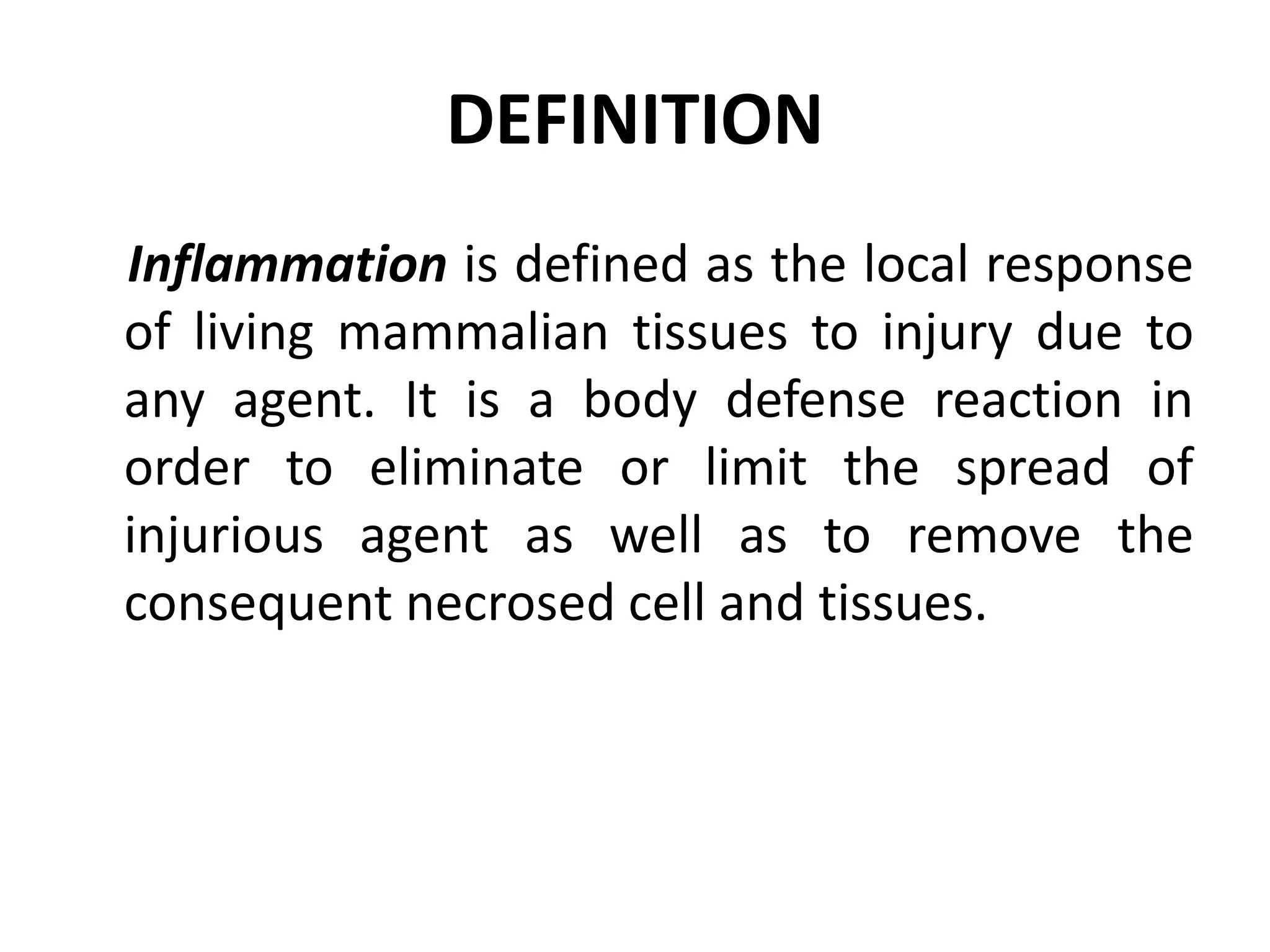 DEFINITION
Inflammation is defined as the local response
of living mammalian tissues to injury due to
any agent. It is a body defense reaction in
order to eliminate or limit the spread of
injurious agent as well as to remove the
consequent necrosed cell and tissues.
 