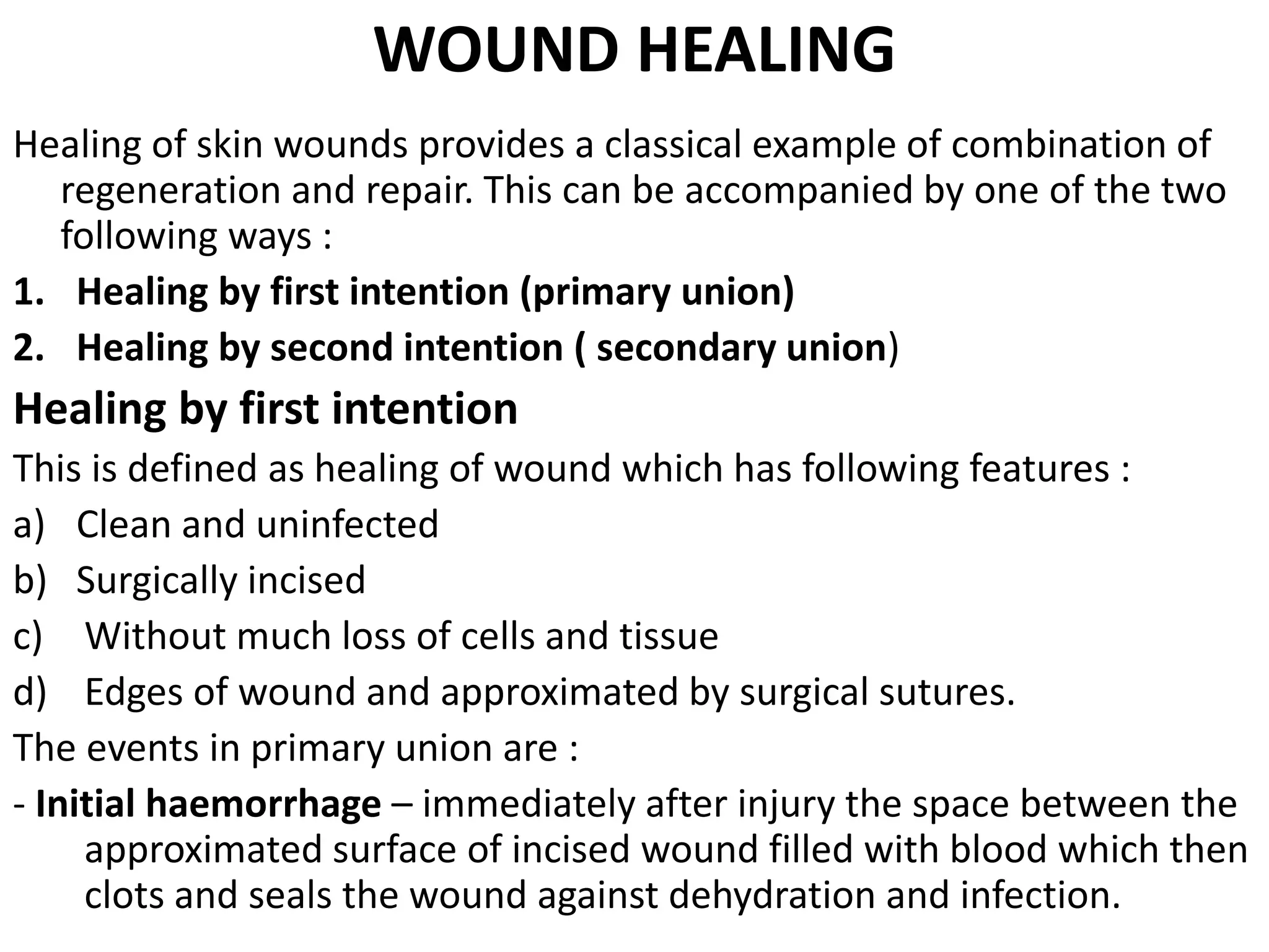WOUND HEALING
Healing of skin wounds provides a classical example of combination of
regeneration and repair. This can be accompanied by one of the two
following ways :
1. Healing by first intention (primary union)
2. Healing by second intention ( secondary union)
Healing by first intention
This is defined as healing of wound which has following features :
a) Clean and uninfected
b) Surgically incised
c) Without much loss of cells and tissue
d) Edges of wound and approximated by surgical sutures.
The events in primary union are :
- Initial haemorrhage – immediately after injury the space between the
approximated surface of incised wound filled with blood which then
clots and seals the wound against dehydration and infection.
 