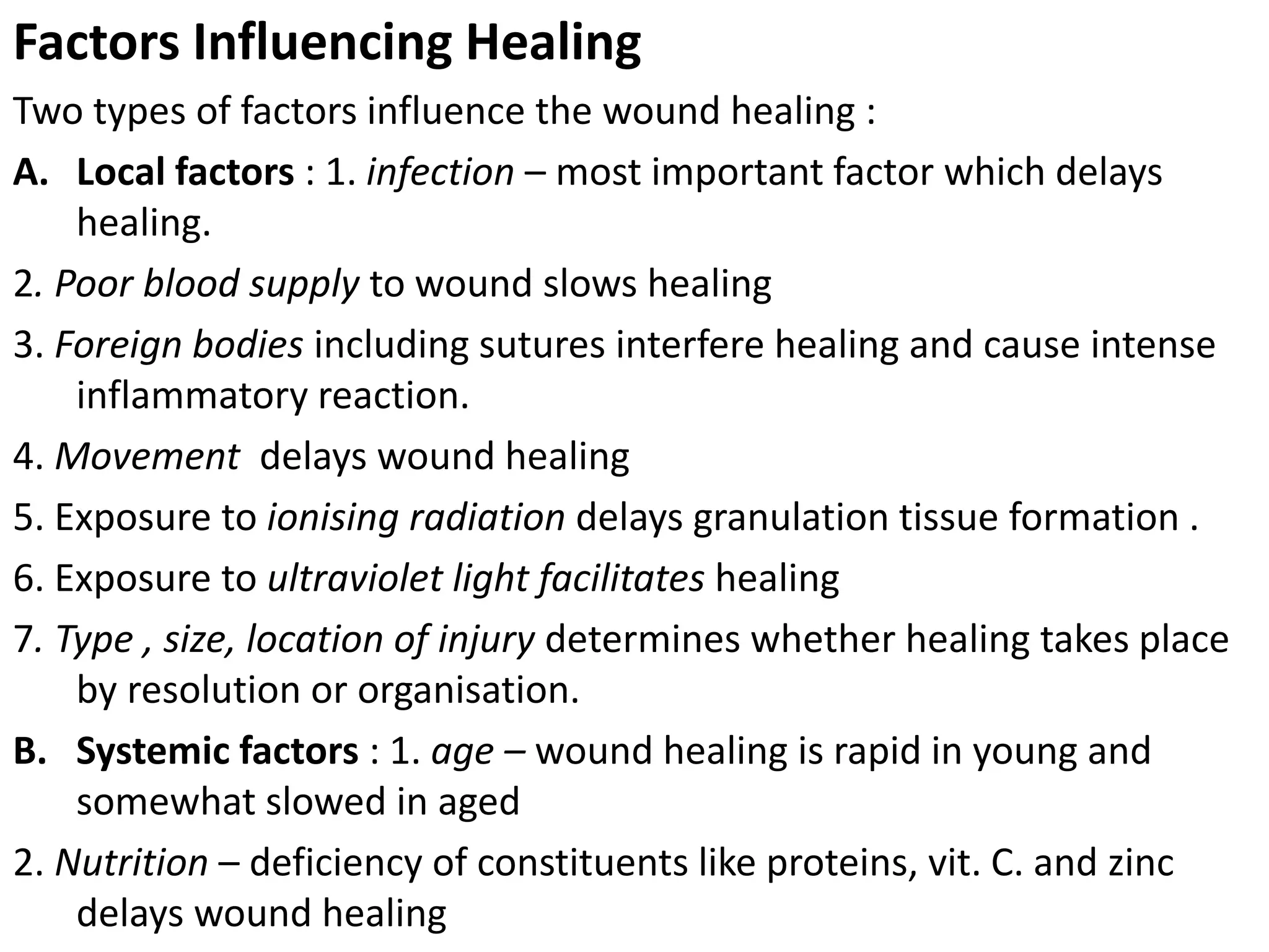 Factors Influencing Healing
Two types of factors influence the wound healing :
A. Local factors : 1. infection – most important factor which delays
healing.
2. Poor blood supply to wound slows healing
3. Foreign bodies including sutures interfere healing and cause intense
inflammatory reaction.
4. Movement delays wound healing
5. Exposure to ionising radiation delays granulation tissue formation .
6. Exposure to ultraviolet light facilitates healing
7. Type , size, location of injury determines whether healing takes place
by resolution or organisation.
B. Systemic factors : 1. age – wound healing is rapid in young and
somewhat slowed in aged
2. Nutrition – deficiency of constituents like proteins, vit. C. and zinc
delays wound healing
 