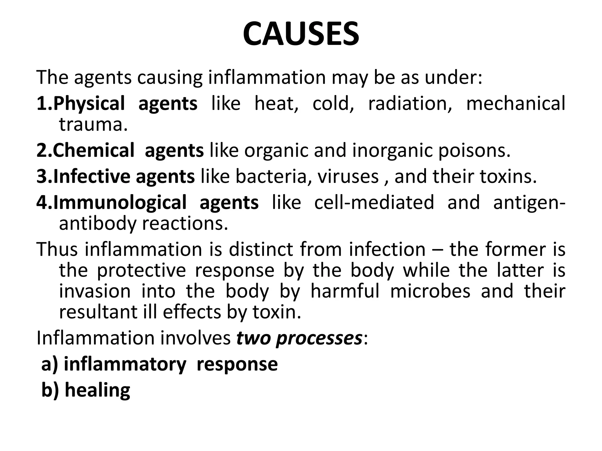 CAUSES
The agents causing inflammation may be as under:
1.Physical agents like heat, cold, radiation, mechanical
trauma.
2.Chemical agents like organic and inorganic poisons.
3.Infective agents like bacteria, viruses , and their toxins.
4.Immunological agents like cell-mediated and antigen-
antibody reactions.
Thus inflammation is distinct from infection – the former is
the protective response by the body while the latter is
invasion into the body by harmful microbes and their
resultant ill effects by toxin.
Inflammation involves two processes:
a) inflammatory response
b) healing
 