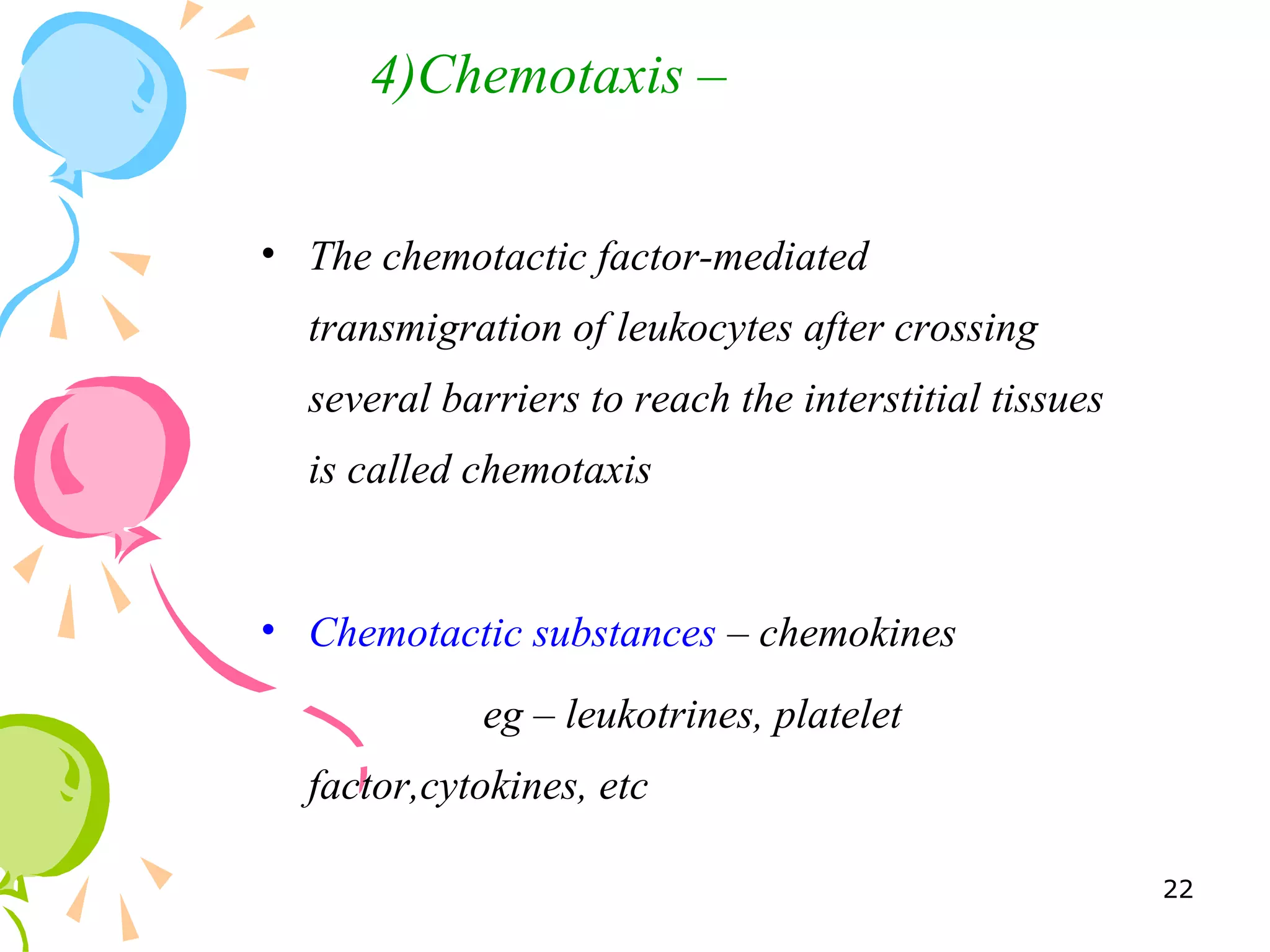 • The chemotactic factor-mediated
transmigration of leukocytes after crossing
several barriers to reach the interstitial tissues
is called chemotaxis
• Chemotactic substances – chemokines
eg – leukotrines, platelet
factor,cytokines, etc
4)Chemotaxis –
22
 