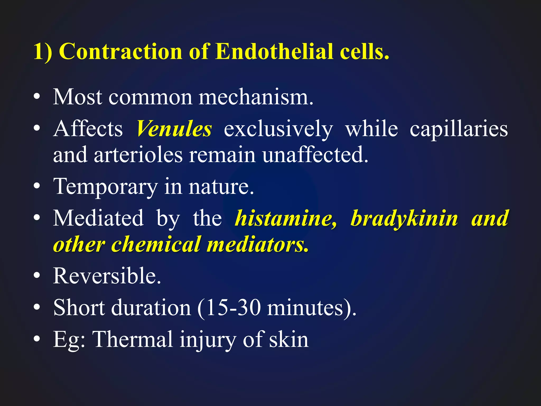 1) Contraction of Endothelial cells.
• Most common mechanism.
• Affects Venules exclusively while capillaries
and arterioles remain unaffected.
• Temporary in nature.
• Mediated by the histamine, bradykinin and
other chemical mediators.
• Reversible.
• Short duration (15-30 minutes).
• Eg: Thermal injury of skin
 