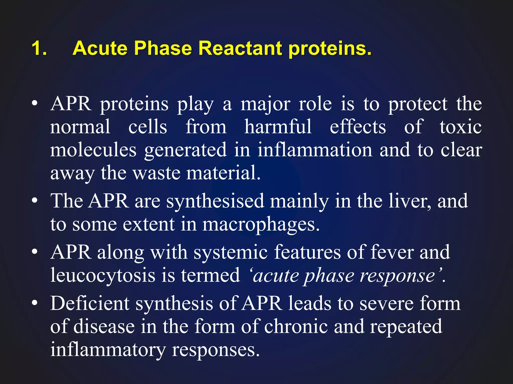 1. Acute Phase Reactant proteins.
• APR proteins play a major role is to protect the
normal cells from harmful effects of toxic
molecules generated in inflammation and to clear
away the waste material.
• The APR are synthesised mainly in the liver, and
to some extent in macrophages.
• APR along with systemic features of fever and
leucocytosis is termed ‘acute phase response’.
• Deficient synthesis of APR leads to severe form
of disease in the form of chronic and repeated
inflammatory responses.
 
