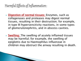  Digestion of normal tissues: Enzymes, such as
collagenases and proteases may digest normal
tissues, resulting in their destruction; for example,
in type III hypersensitivity reactions, in some types
of glomerulonephritis, and in abscess cavities.
 Swelling: The swelling of acutely inflamed tissues
may be harmful; for example, the swelling of
epiglottis due to Haemophilus influenzae in
children may obstruct the airway resulting in death.
 