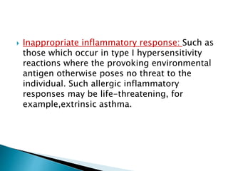  Inappropriate inflammatory response: Such as
those which occur in type I hypersensitivity
reactions where the provoking environmental
antigen otherwise poses no threat to the
individual. Such allergic inflammatory
responses may be life-threatening, for
example,extrinsic asthma.
 