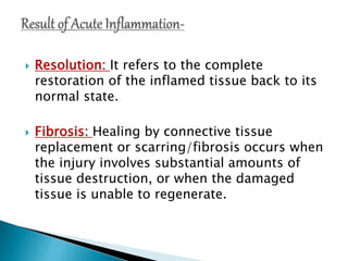  Resolution: It refers to the complete
restoration of the inflamed tissue back to its
normal state.
 Fibrosis: Healing by connective tissue
replacement or scarring/fibrosis occurs when
the injury involves substantial amounts of
tissue destruction, or when the damaged
tissue is unable to regenerate.
 