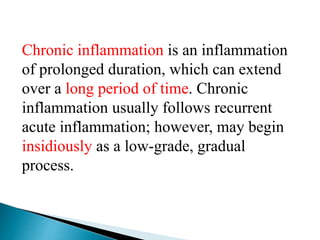 Chronic inflammation is an inflammation
of prolonged duration, which can extend
over a long period of time. Chronic
inflammation usually follows recurrent
acute inflammation; however, may begin
insidiously as a low-grade, gradual
process.
 