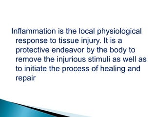 Inflammation is the local physiological
response to tissue injury. It is a
protective endeavor by the body to
remove the injurious stimuli as well as
to initiate the process of healing and
repair
 