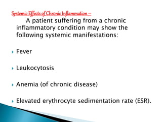 Systemic Effectsof Chronic Inflammation –
A patient suffering from a chronic
inflammatory condition may show the
following systemic manifestations:
 Fever
 Leukocytosis
 Anemia (of chronic disease)
 Elevated erythrocyte sedimentation rate (ESR).
 