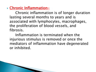  Chronic Inflammation-
Chronic inflammation is of longer duration
lasting several months to years and is
associated with lymphocytes, macrophages,
the proliferation of blood vessels, and
fibrosis.
Inflammation is terminated when the
injurious stimulus is removed or once the
mediators of inflammation have degenerated
or inhibited.
 