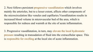 2. Next follows persistent progressive vasodilatation which involves
mainly the arterioles, but to a lesser extent, affects other components of
the microcirculation like venules and capillaries.Vasodilatation results in
increased blood volume in microvascular bed of the area, which is
responsible for redness and warmth at the site of acute inflammation.
3. Progressive vasodilatation, in turn, may elevate the local hydrostatic
pressure resulting in transudation of fluid into the extracellular space. This
is responsible for swelling at the local site of acute inflammation.
 