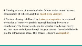 4. Slowing or stasis of microcirculation follows which causes increased
concentration of red cells, and thus, raised blood viscosity.
5. Stasis or slowing is followed by leukocyte margination or peripheral
orientation of leukocytes (mainly neutrophils) along the vascular
endothelium. The leucocytes stick to the vascular endothelium briefly,
and then move and migrate through the gaps between the endothelial cells
into the extravascular space. This process is known as emigration .
 