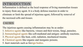 INTRODUCTION
Inflammation is defined as the local response of living mammalian tissues
to injury from any agent. It is a body defense reaction in order to
eliminate or limit the spread of injurious agent, followed by removal of
the necrosed cells and tissues.
CAUSES
The injurious agents causing inflammation may be as under:
1. Infective agents like bacteria, viruses and their toxins, fungi, parasites.
2. Immunological agents like cell-mediated and antigen- antibody reactions.
3. Physical agents like heat, cold, radiation, mechanical trauma.
4. Chemical agents like organic and inorganic poisons.
5. Inert materials such as foreign bodies.
 