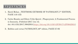 REFERENCES
1. Harsh Mohan _TEXTBOOK EXTBOOK OF PATHOLOGY,7th EDITION,
PAGE 116-155
2. Carlos Rosales and Eileen Uribe-Querol , Phagocytosis: A Fundamental Process
in Immunity ,Published 2017 Jun 12.
doi: 10.1155/2017/9042851(https://doi.org/10.1155%2F2017%2F9042851)
3. Robbins and cortan PATHOLOGY,10th edition, PAGE 57-93
 