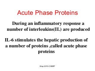 Acute Phase Proteins
During an inflammatory response a
number of interleukins(IL) are produced
IL-6 stimulates the hepatic production of
a number of proteins ,called acute phase
proteins
May-2015-CSBRP
 