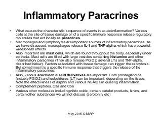 Inflammatory Paracrines
• What causes the characteristic sequence of events in acute inflammation? Various
cells at the site of tissue damage or of a specific immune response release regulatory
molecules that act locally as paracrines.
• Macrophages and lymphocytes are important sources of inflammatory paracrines. As
we have discussed, macrophages release IL-1 and TNF-alpha, which have powerful,
widespread effects.
• Also important are mast cells, which are found throughout the body, especially under
epithelia. Mast cells are filled with large vesicles containing histamine and other
inflammatory paracrines (They also release PG D2, several LTs and TNF-alpha,
described below). Factors associated with tissue damage can trigger the exocytosis.
But sometimes it is a specific immune response that triggers the release of the
inflammatory paracrines.
• Also, various arachidonic acid derivatives are important. Both prostaglandins
(notably PG D2) and leukotrienes (LT) can be important, depending on the tissue.
Note the effectiveness of aspirin and various NSAIDs in quieting inflammation.
• Complement peptides, C3a and C5a
• Various other molecules including nitric oxide, certain platelet products, kinins, and
certain other substances we will not discuss (serotonin, etc)
May-2015-CSBRP
 