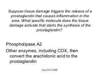 Suppose tissue damage triggers the release of a
prostaglandin that causes inflammation in the
area. What specific molecule does the tissue
damage activate that starts the synthesis of the
prostaglandin?
Phospholipase A2
Other enzymes, including COX, then
convert the arachidonic acid to the
prostaglandin
May-2015-CSBRP
 