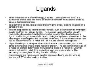 Ligands
• In biochemistry and pharmacology, a ligand (Latin ligare = to bind) is a
substance that is able to bind to and form a complex with a biomolecule to
serve a biological purpose.
• In a narrower sense, it is a signal triggering molecule, binding to a site on a
target protein.
• The binding occurs by intermolecular forces, such as ionic bonds, hydrogen
bonds and Van der Waals forces. The docking (association) is usually
reversible (dissociation). Actual irreversible covalent binding between a
ligand and its target molecule is rare in biological systems. In contrast to the
meaning in metalorganic and inorganic chemistry, it is irrelevant whether the
ligand actually binds at a metal site, as it is the case in hemoglobin.
• Ligand binding to a receptor alters the chemical conformation, that is the
three dimensional shape of the receptor protein. The conformational state of
a receptor protein determines the functional state of a receptor. Ligands
include substrates, inhibitors, activators, and neurotransmitters. The
tendency or strength of binding is called affinity.
• Radioligands are radioisotope labeled compounds and used in vivo as
tracers in PET studies and for in vitro .
May-2015-CSBRP
 