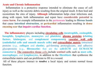 Acute and Chronic Inflammation
Inflammation is a protective response intended to eliminate the cause of cell
injury as well as the necrotic debris resulting from the original insult. It then heal and
reconstitute the sites of injury. Although inflammation helps clear infections and,
along with repair, both inflammation and repair have considerable potential to
cause harm. For example inflammation in the peritoneum leading to fibrous bands
that cause intestinal obstruction, or pericardial inflammation resulting in dense
encasing scar that impairs cardiac function.
The inflammatory players including circulating cells (neutrophils, eosinophils,
basophils, lymphocytes, monocytes and platelets), plasma proteins (clotting
factors, kininogens, and complement components), vascular wall cells
(endothelial cells and smooth muscle cells) and extracellular matrix (structural
proteins (e.g., collagen and elastin), gel-forming proteoglycans, and adhesive
glycoproteins (e.g., fibronectin) that are the cell-ECM and ECM-ECM
connectors). The connective tissue cells include sentinel cells such as mast cells,
macrophages, and lymphocytes, in addition to the fibroblasts that synthesize the
extracellular matrix and can proliferate to fill in a wound.
All of these players interact to resolve a local injury and restore normal tissue
function.
 