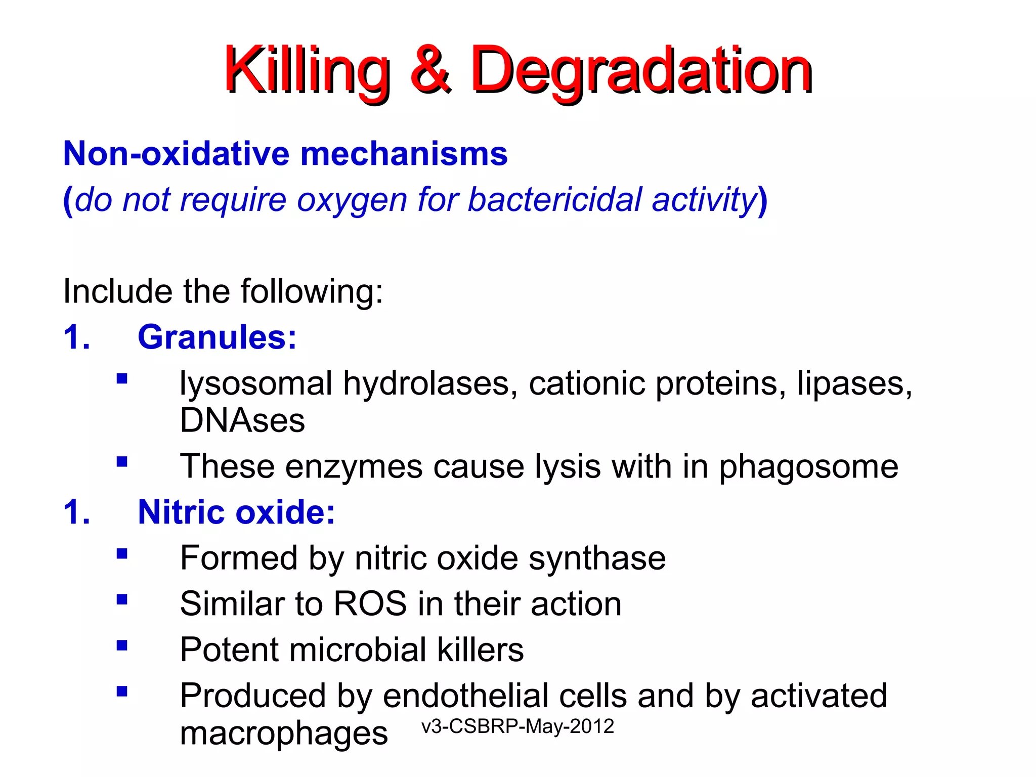 Killing & Degradation
Non-oxidative mechanisms
(do not require oxygen for bactericidal activity)

Include the following:
1. Granules:
     lysosomal hydrolases, cationic proteins, lipases,
        DNAses
     These enzymes cause lysis with in phagosome
1. Nitric oxide:
     Formed by nitric oxide synthase
     Similar to ROS in their action
     Potent microbial killers
     Produced by endothelial cells and by activated
        macrophages v3-CSBRP-May-2012
 