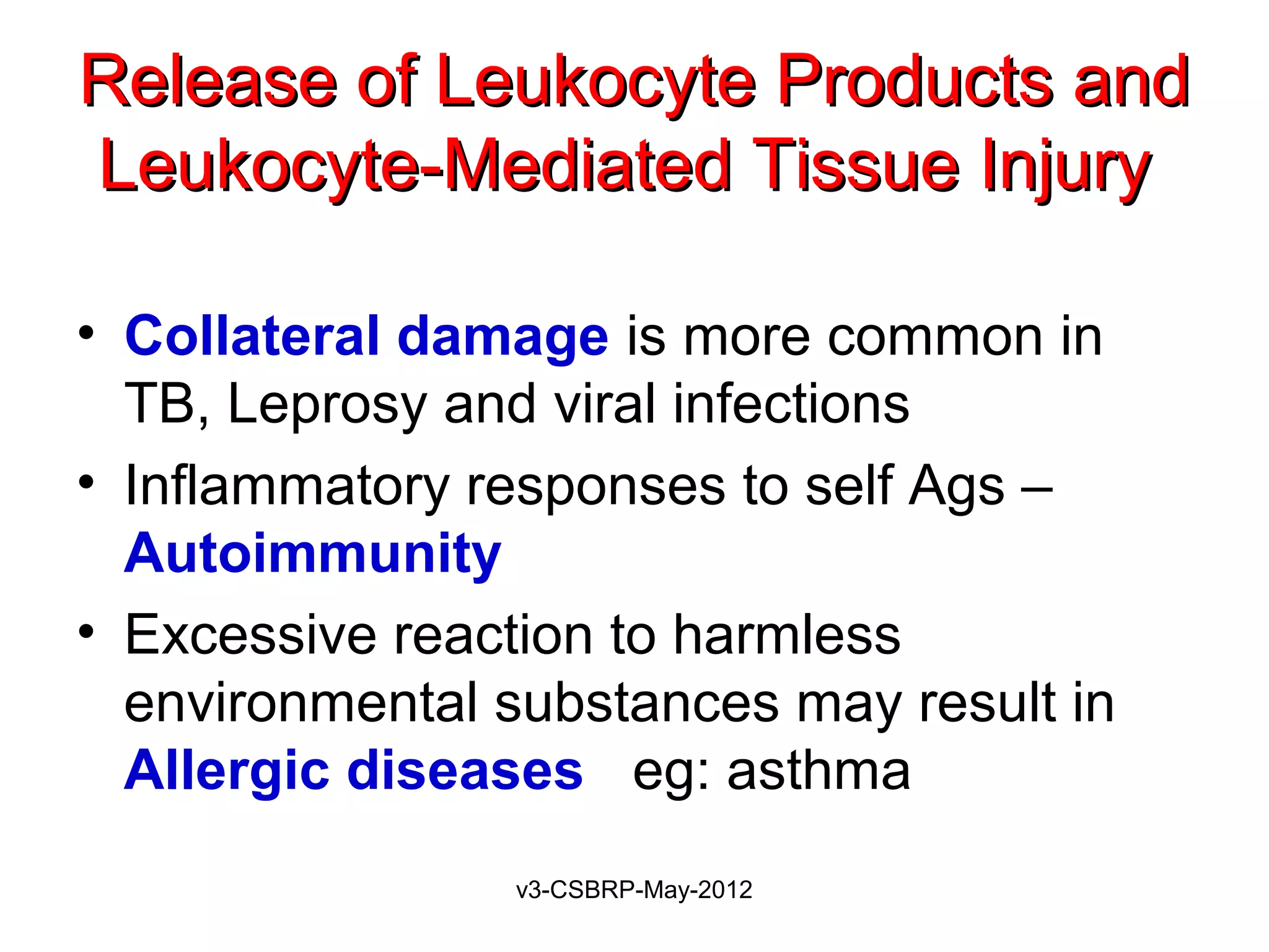 Release of Leukocyte Products and
Leukocyte-Mediated Tissue Injury

• Collateral damage is more common in
  TB, Leprosy and viral infections
• Inflammatory responses to self Ags –
  Autoimmunity
• Excessive reaction to harmless
  environmental substances may result in
  Allergic diseases eg: asthma
                v3-CSBRP-May-2012
 
