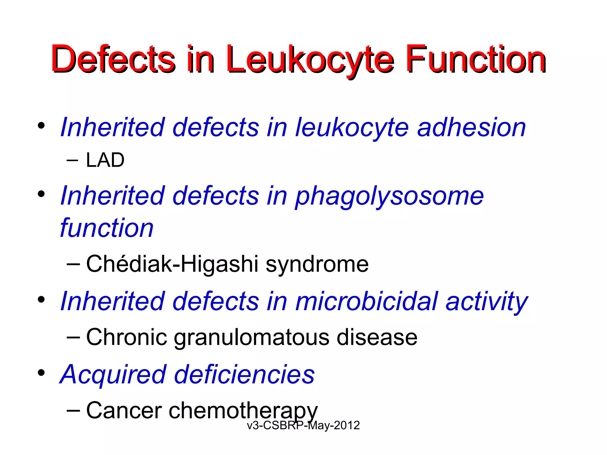 Defects in Leukocyte Function
• Inherited defects in leukocyte adhesion
  – LAD
• Inherited defects in phagolysosome
  function
  – Chédiak-Higashi syndrome
• Inherited defects in microbicidal activity
  – Chronic granulomatous disease
• Acquired deficiencies
  – Cancer chemotherapy
                  v3-CSBRP-May-2012
 