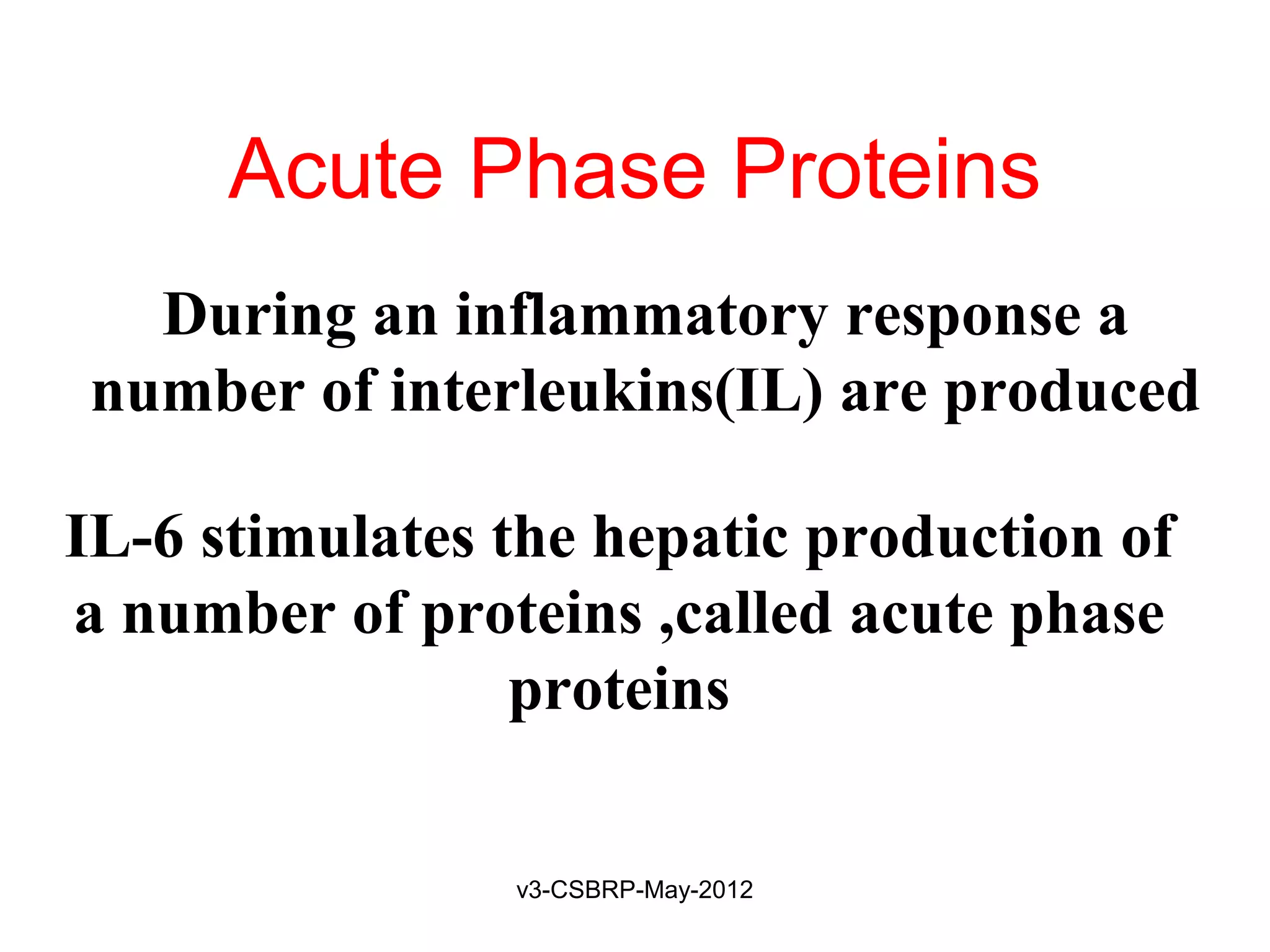 Acute Phase Proteins
  During an inflammatory response a
number of interleukins(IL) are produced

IL-6 stimulates the hepatic production of
a number of proteins ,called acute phase
                 proteins

                v3-CSBRP-May-2012
 