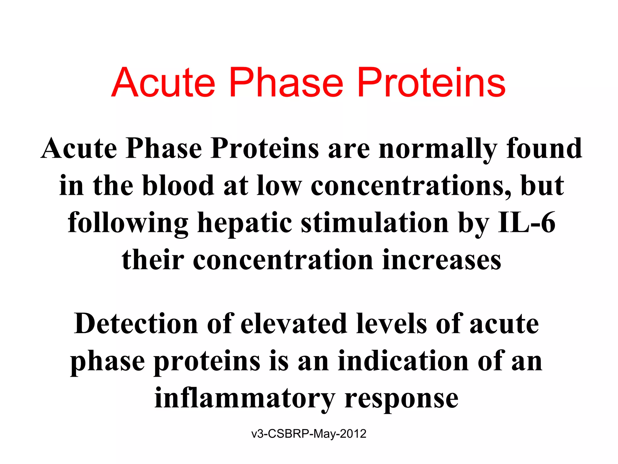 Acute Phase Proteins
Acute Phase Proteins are normally found
 in the blood at low concentrations, but
  following hepatic stimulation by IL-6
       their concentration increases

  Detection of elevated levels of acute
  phase proteins is an indication of an
        inflammatory response
                v3-CSBRP-May-2012
 
