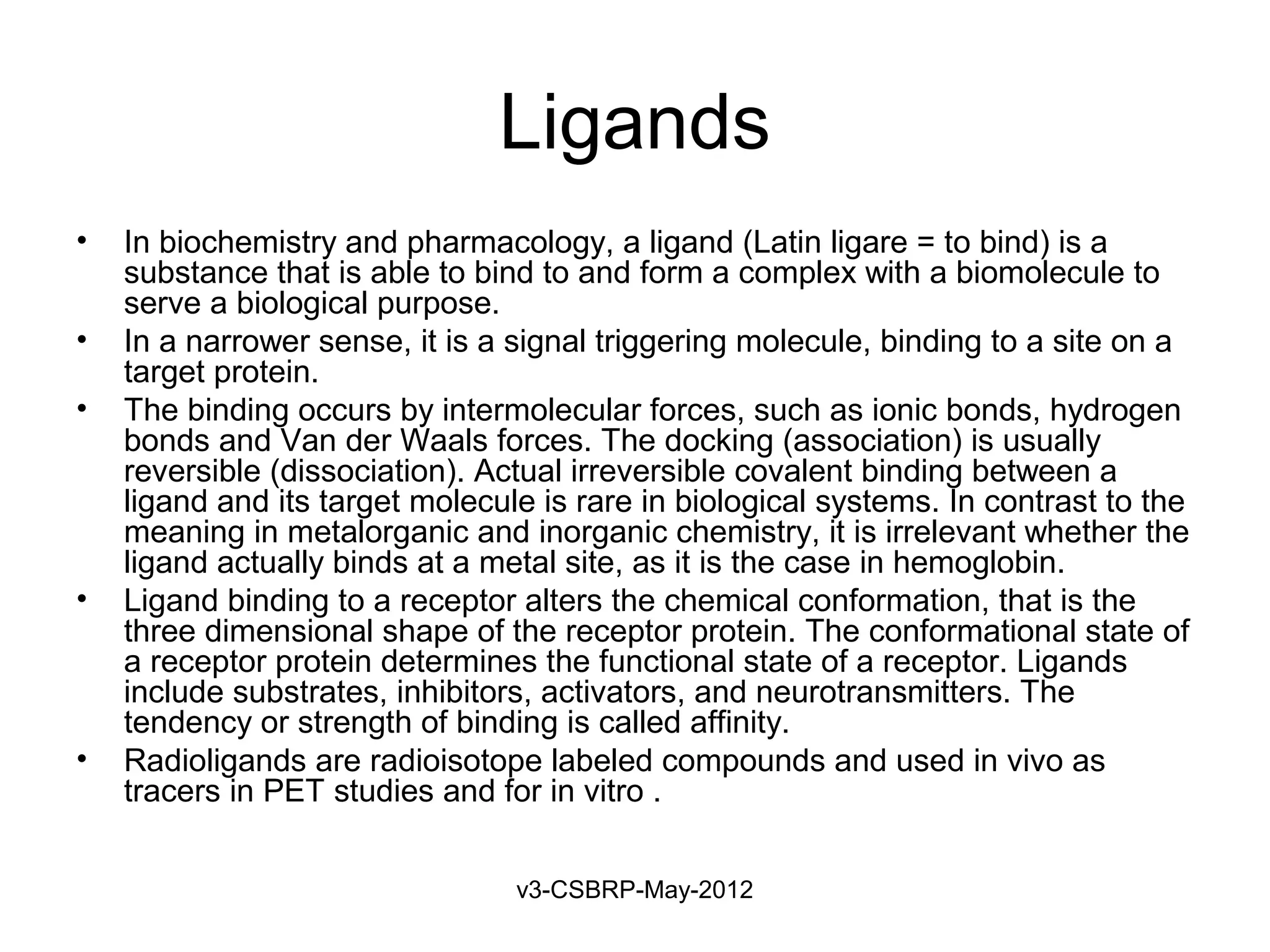 Ligands
•   In biochemistry and pharmacology, a ligand (Latin ligare = to bind) is a
    substance that is able to bind to and form a complex with a biomolecule to
    serve a biological purpose.
•   In a narrower sense, it is a signal triggering molecule, binding to a site on a
    target protein.
•   The binding occurs by intermolecular forces, such as ionic bonds, hydrogen
    bonds and Van der Waals forces. The docking (association) is usually
    reversible (dissociation). Actual irreversible covalent binding between a
    ligand and its target molecule is rare in biological systems. In contrast to the
    meaning in metalorganic and inorganic chemistry, it is irrelevant whether the
    ligand actually binds at a metal site, as it is the case in hemoglobin.
•   Ligand binding to a receptor alters the chemical conformation, that is the
    three dimensional shape of the receptor protein. The conformational state of
    a receptor protein determines the functional state of a receptor. Ligands
    include substrates, inhibitors, activators, and neurotransmitters. The
    tendency or strength of binding is called affinity.
•   Radioligands are radioisotope labeled compounds and used in vivo as
    tracers in PET studies and for in vitro .


                                 v3-CSBRP-May-2012
 