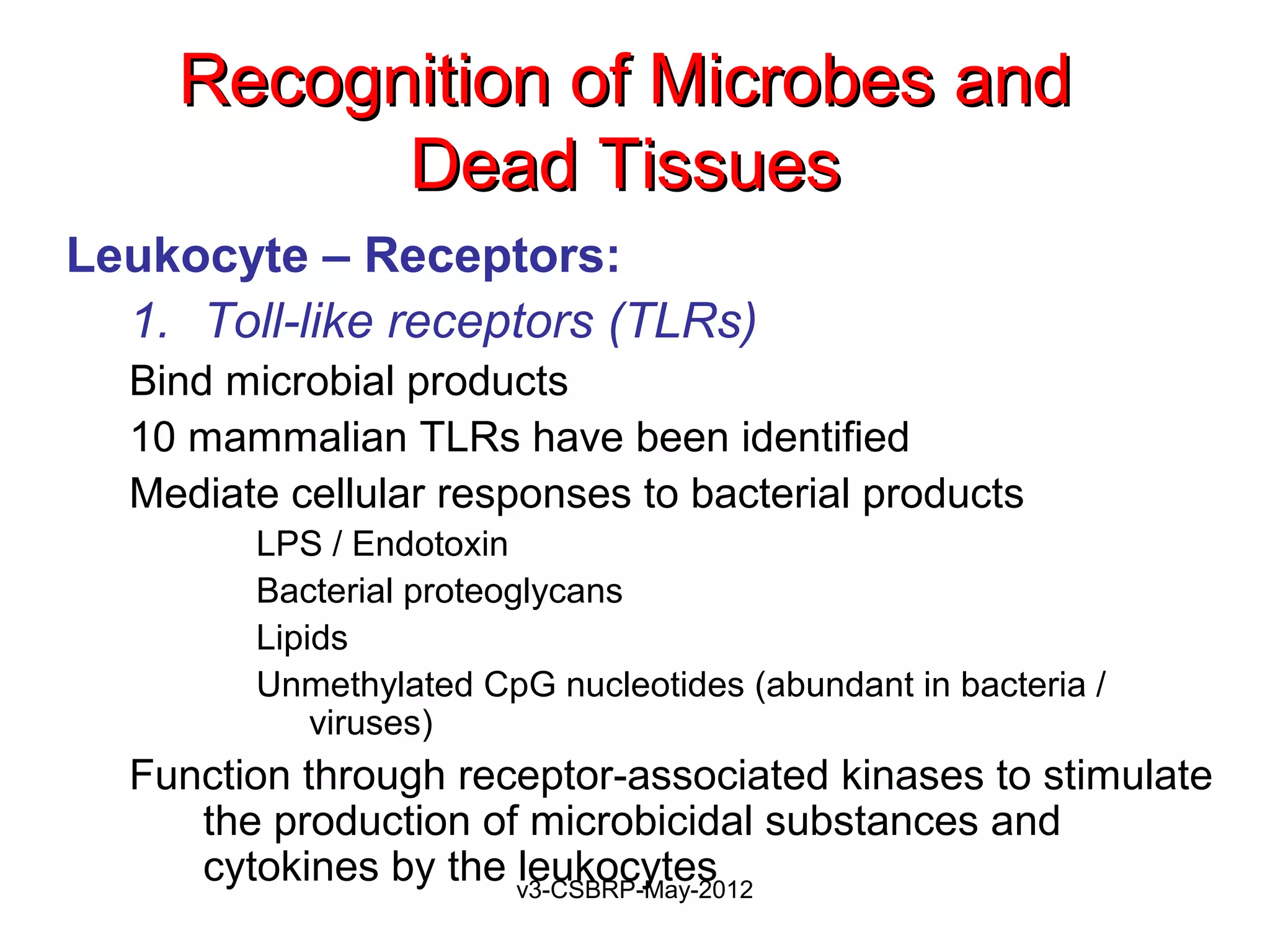 Recognition of Microbes and
           Dead Tissues
Leukocyte – Receptors:
  1. Toll-like receptors (TLRs)
  Bind microbial products
  10 mammalian TLRs have been identified
  Mediate cellular responses to bacterial products
        LPS / Endotoxin
        Bacterial proteoglycans
        Lipids
        Unmethylated CpG nucleotides (abundant in bacteria /
            viruses)
  Function through receptor-associated kinases to stimulate
     the production of microbicidal substances and
     cytokines by the v3-CSBRP-May-2012
                      leukocytes
 