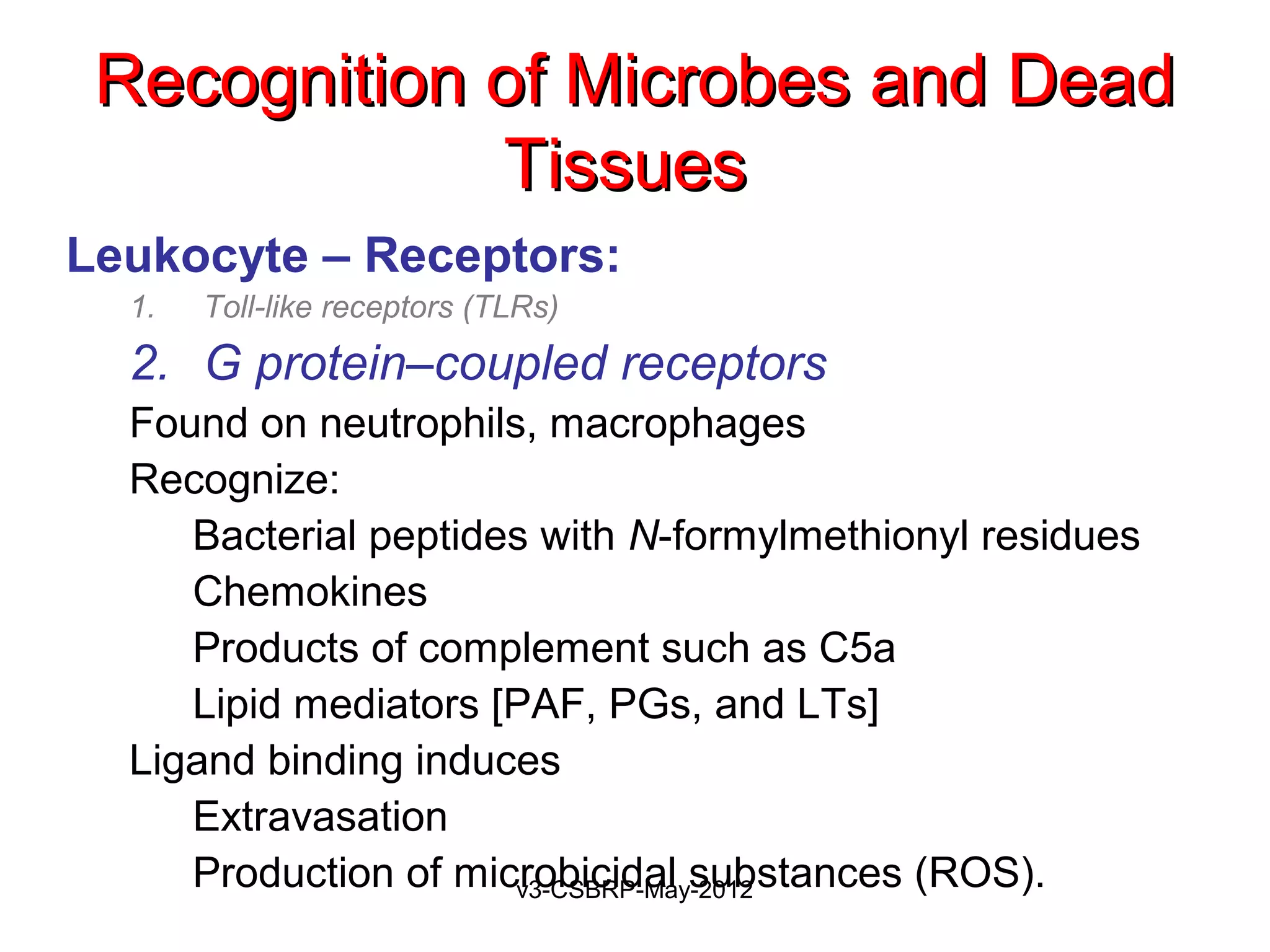 Recognition of Microbes and Dead
             Tissues
Leukocyte – Receptors:
  1.   Toll-like receptors (TLRs)
  2. G protein–coupled receptors
  Found on neutrophils, macrophages
  Recognize:
     Bacterial peptides with N-formylmethionyl residues
     Chemokines
     Products of complement such as C5a
     Lipid mediators [PAF, PGs, and LTs]
  Ligand binding induces
     Extravasation
     Production of microbicidal substances (ROS).
                      v3-CSBRP-May-2012
 