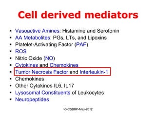 Cell derived mediators
   Vasoactive Amines: Histamine and Serotonin
   AA Metabolites: PGs, LTs, and Lipoxins
   Platelet-Activating Factor (PAF)
   ROS
   Nitric Oxide (NO)
   Cytokines and Chemokines
   Tumor Necrosis Factor and Interleukin-1
   Chemokines
   Other Cytokines IL6, IL17
   Lysosomal Constituents of Leukocytes
   Neuropeptides
                       v3-CSBRP-May-2012
 