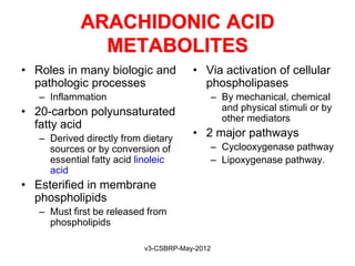 ARACHIDONIC ACID
              METABOLITES
• Roles in many biologic and           • Via activation of cellular
  pathologic processes                   phospholipases
   – Inflammation                              – By mechanical, chemical
• 20-carbon polyunsaturated                      and physical stimuli or by
                                                 other mediators
  fatty acid
   – Derived directly from dietary     • 2 major pathways
     sources or by conversion of               – Cyclooxygenase pathway
     essential fatty acid linoleic             – Lipoxygenase pathway.
     acid
• Esterified in membrane
  phospholipids
   – Must first be released from
     phospholipids

                           v3-CSBRP-May-2012
 