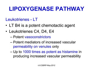 LIPOXYGENASE PATHWAY
Leukotrienes - LT
• LT B4 is a potent chemotactic agent
• Leukotrienes C4, D4, E4
  – Potent vasoconstrictors
  – Potent mediators of increased vascular
    permeability on venules only
  – Up to 1000 times as potent as histamine in
    producing increased vascular permeability

                   v3-CSBRP-May-2012
 