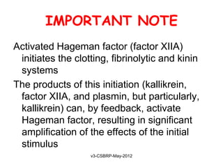 IMPORTANT NOTE
Activated Hageman factor (factor XIIA)
 initiates the clotting, fibrinolytic and kinin
 systems
The products of this initiation (kallikrein,
 factor XIIA, and plasmin, but particularly,
 kallikrein) can, by feedback, activate
 Hageman factor, resulting in significant
 amplification of the effects of the initial
 stimulus
                   v3-CSBRP-May-2012
 