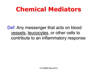 Chemical Mediators

Def: Any messenger that acts on blood
 vessels, leucocytes, or other cells to
 contribute to an inflammatory response




               v3-CSBRP-May-2012
 