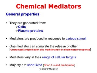 Chemical Mediators
General properties:

• They are generated from:
     Cells
     Plasma proteins

• Mediators are produced in response to various stimuli

• One mediator can stimulate the release of other
  [Guarantees amplification and maintenance of inflammatory response]

• Mediators vary in their range of cellular targets

• Majority are short-lived [Short t ½ and are harmful]
                           v3-CSBRP-May-2012
 