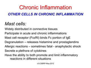 Chronic Inflammation
  OTHER CELLS IN CHRONIC INFLAMMATION

Mast cells:
Widely distributed in connective tissues
Participate in acute and chronic inflammations
Mast cell receptor (FcεRI) binds Fc portion of IgE
Degranulation – releases histamine and prostaglandins
Allergic reactions – sometimes fatal - anaphylactic shock
Secrete a plethora of cytokines
Have the ability to both promote and limit inflammatory
    reactions in different situations
                        v3-CSBRP-May-2012
 