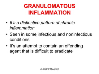GRANULOMATOUS
         INFLAMMATION
• It’s a distinctive pattern of chronic
  inflammation
• Seen in some infectious and noninfectious
  conditions
• It’s an attempt to contain an offending
  agent that is difficult to eradicate


                 v3-CSBRP-May-2012
 