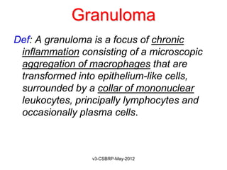 Granuloma
Def: A granuloma is a focus of chronic
 inflammation consisting of a microscopic
 aggregation of macrophages that are
 transformed into epithelium-like cells,
 surrounded by a collar of mononuclear
 leukocytes, principally lymphocytes and
 occasionally plasma cells.



                 v3-CSBRP-May-2012
 