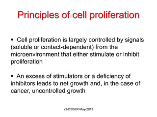 Principles of cell proliferation

 Cell proliferation is largely controlled by signals
(soluble or contact-dependent) from the
microenvironment that either stimulate or inhibit
proliferation

 An excess of stimulators or a deficiency of
inhibitors leads to net growth and, in the case of
cancer, uncontrolled growth

                     v3-CSBRP-May-2012
 