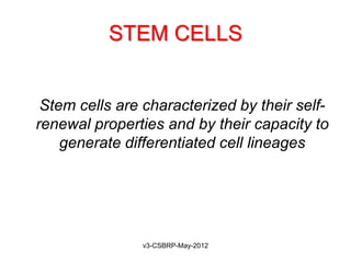 STEM CELLS


• Stem cells are characterized by their self-
  renewal properties and by their capacity to
     generate differentiated cell lineages




                 v3-CSBRP-May-2012
 