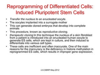 Reprogramming of Differentiated Cells:
   Induced Pluripotent Stem Cells
• Transfer the nucleus to an enucleated oocyte.
• The oocytes implanted into a surrogate mother
• This can generate cloned embryos that develop into complete
  animals
• This procedure, known as reproductive cloning,
• therapeutic cloning:In this technique the nucleus of a skin fibroblast
  from a patient is introduced into an enucleated human oocyte to
  generate ES cells, which are kept in culture, and then induced to
  differentiate into various cell types.
• These cells are inefficient and often inaccurate. One of the main
  reasons for the inaccuracy is the deficiency in histone methylation in
  reprogrammed ES cells, which results in improper gene expression.




                            v3-CSBRP-May-2012
 